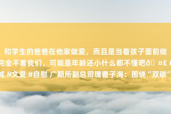 和学生的爸爸在他家做爱，而且是当着孩子面前做爱，太刺激了，孩子完全不看我们，可能是年龄还小什么都不懂吧🤣 #同城 #文爱 #自慰 广期所副总司理曹子海：围绕“双碳”策略布局绿色发展特点品种