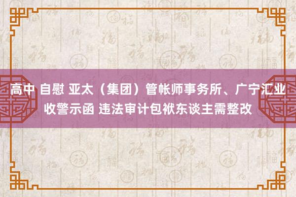 高中 自慰 亚太（集团）管帐师事务所、广宁汇业收警示函 违法审计包袱东谈主需整改