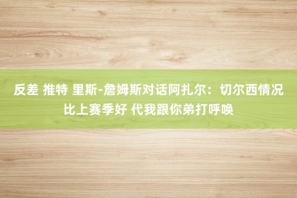 反差 推特 里斯-詹姆斯对话阿扎尔：切尔西情况比上赛季好 代我跟你弟打呼唤