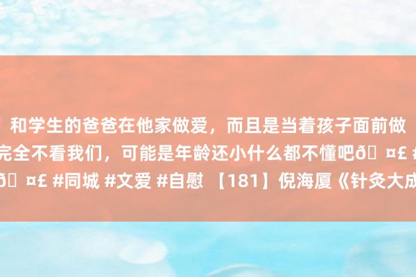 和学生的爸爸在他家做爱，而且是当着孩子面前做爱，太刺激了，孩子完全不看我们，可能是年龄还小什么都不懂吧🤣 #同城 #文爱 #自慰 【181】倪海厦《针灸大成》视频翰墨整理