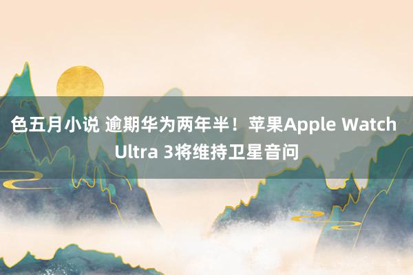 色五月小说 逾期华为两年半！苹果Apple Watch Ultra 3将维持卫星音问