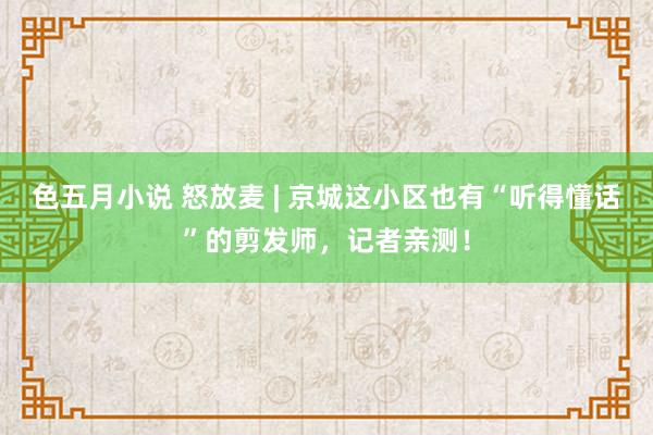 色五月小说 怒放麦 | 京城这小区也有“听得懂话”的剪发师，记者亲测！