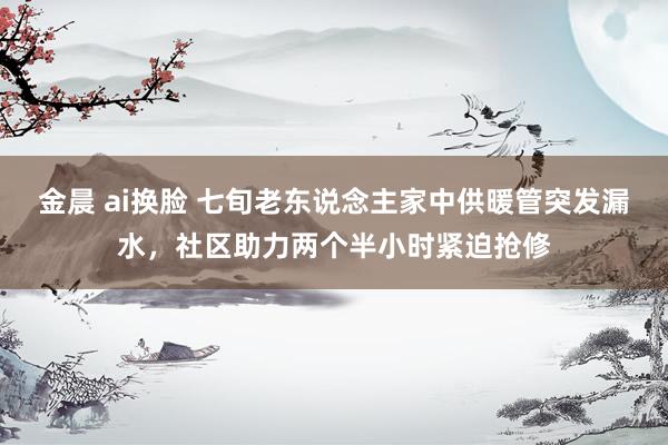 金晨 ai换脸 七旬老东说念主家中供暖管突发漏水，社区助力两个半小时紧迫抢修