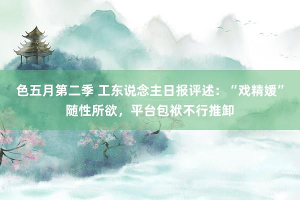 色五月第二季 工东说念主日报评述：“戏精媛”随性所欲，平台包袱不行推卸