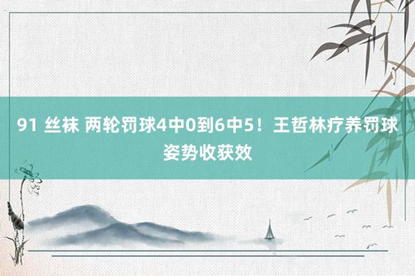 91 丝袜 两轮罚球4中0到6中5！王哲林疗养罚球姿势收获效