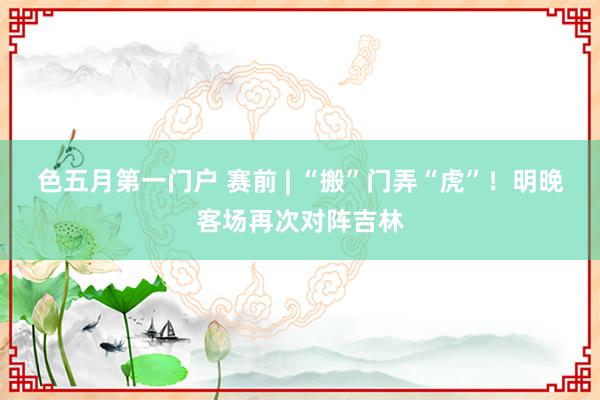 色五月第一门户 赛前 | “搬”门弄“虎”！明晚客场再次对阵吉林