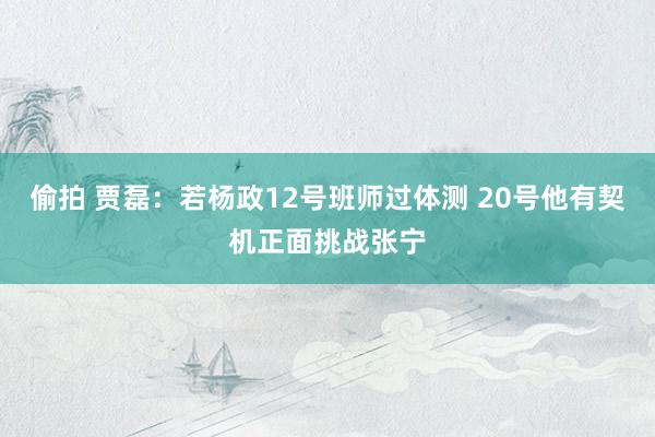 偷拍 贾磊：若杨政12号班师过体测 20号他有契机正面挑战张宁