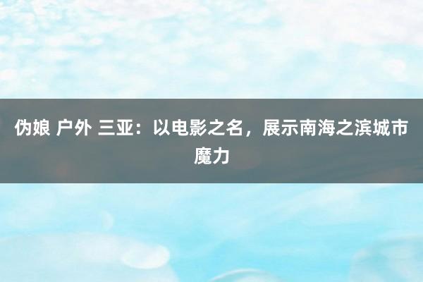 伪娘 户外 三亚：以电影之名，展示南海之滨城市魔力