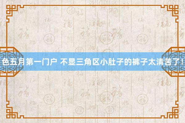 色五月第一门户 不显三角区小肚子的裤子太清苦了！