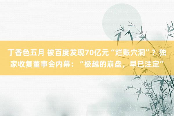 丁香色五月 被百度发现70亿元“烂账穴洞”？独家收复董事会内幕：“极越的崩盘，早已注定”