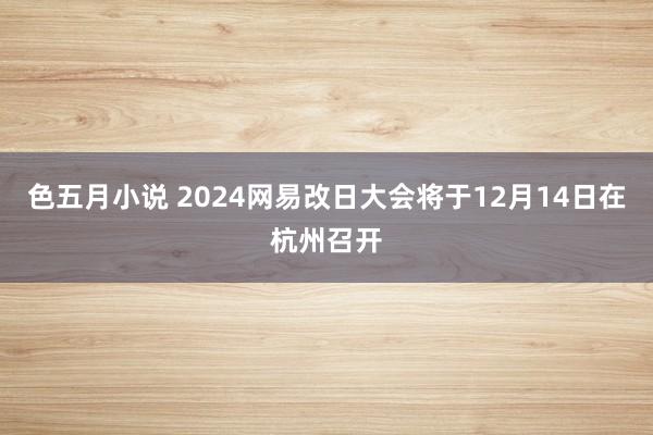 色五月小说 2024网易改日大会将于12月14日在杭州召开