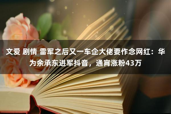 文爱 剧情 雷军之后又一车企大佬要作念网红：华为余承东进军抖音，通宵涨粉43万