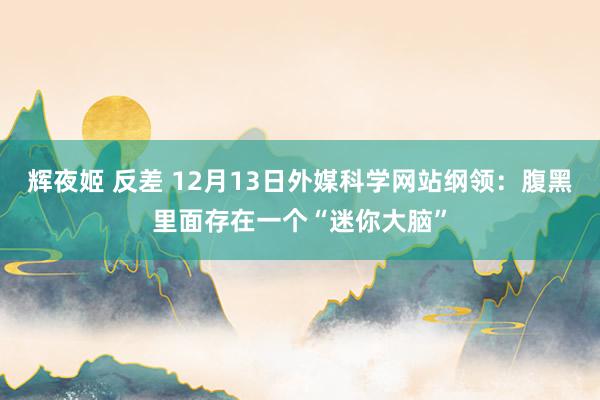 辉夜姬 反差 12月13日外媒科学网站纲领：腹黑里面存在一个“迷你大脑”