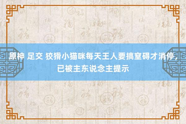 原神 足交 狡猾小猫咪每天王人要搞窒碍才消停，已被主东说念主提示