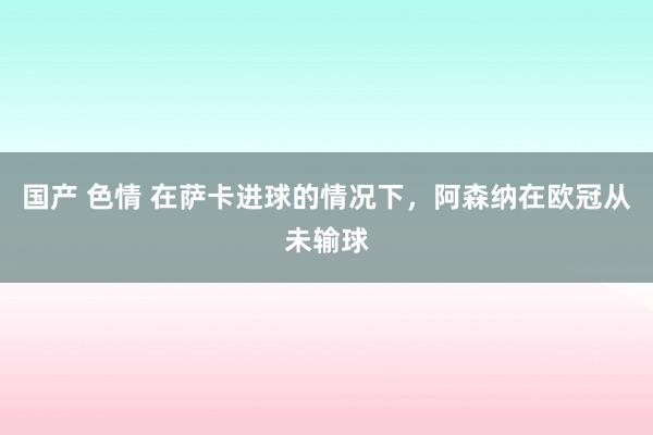 国产 色情 在萨卡进球的情况下，阿森纳在欧冠从未输球