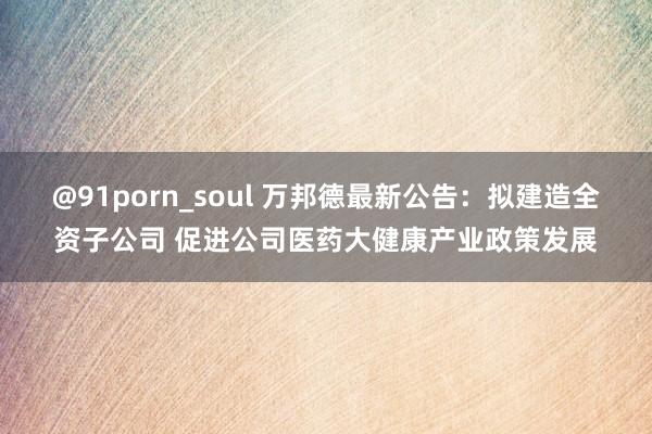 @91porn_soul 万邦德最新公告：拟建造全资子公司 促进公司医药大健康产业政策发展