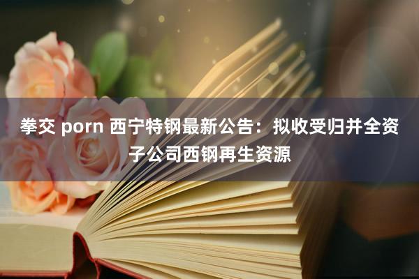 拳交 porn 西宁特钢最新公告：拟收受归并全资子公司西钢再生资源