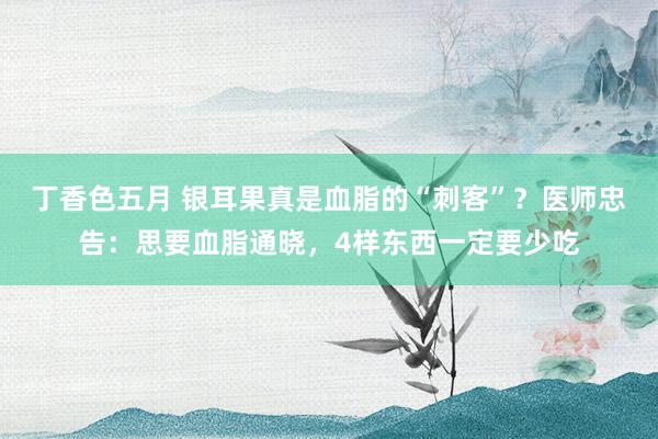 丁香色五月 银耳果真是血脂的“刺客”？医师忠告：思要血脂通晓，4样东西一定要少吃