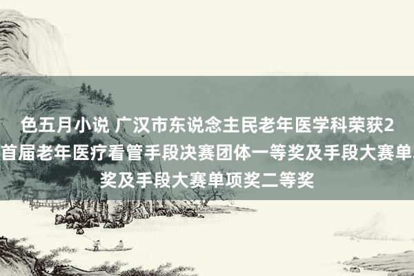 色五月小说 广汉市东说念主民老年医学科荣获2024年川渝首届老年医疗看管手段决赛团体一等奖及手段大赛单项奖二等奖