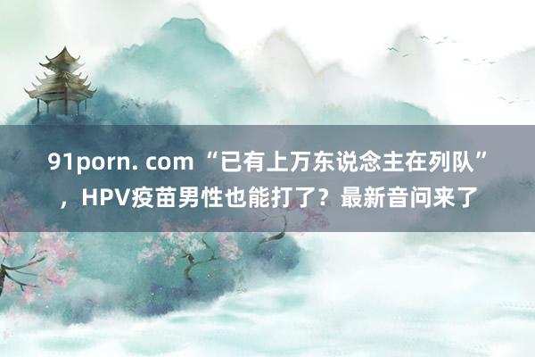 91porn. com “已有上万东说念主在列队”，HPV疫苗男性也能打了？最新音问来了