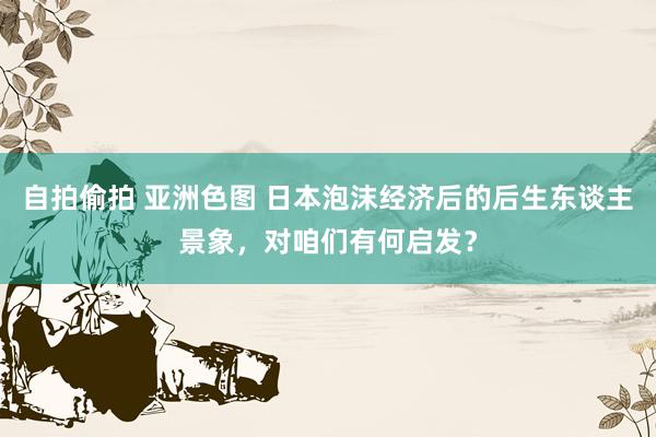 自拍偷拍 亚洲色图 日本泡沫经济后的后生东谈主景象，对咱们有何启发？