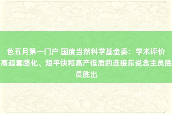 色五月第一门户 国度当然科学基金委：学术评价要高超套路化、短平快和高产低质的连接东说念主员胜出