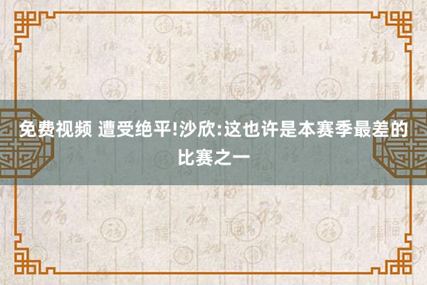 免费视频 遭受绝平!沙欣:这也许是本赛季最差的比赛之一