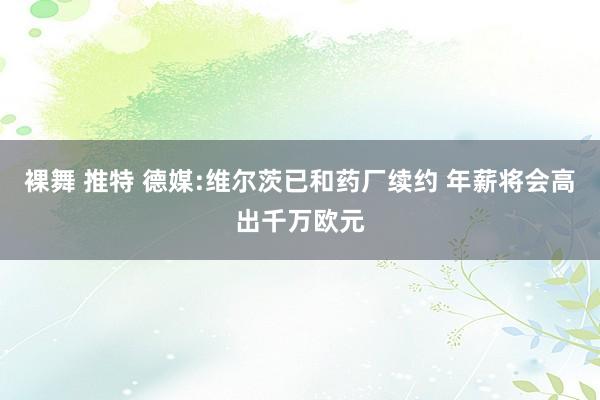 裸舞 推特 德媒:维尔茨已和药厂续约 年薪将会高出千万欧元