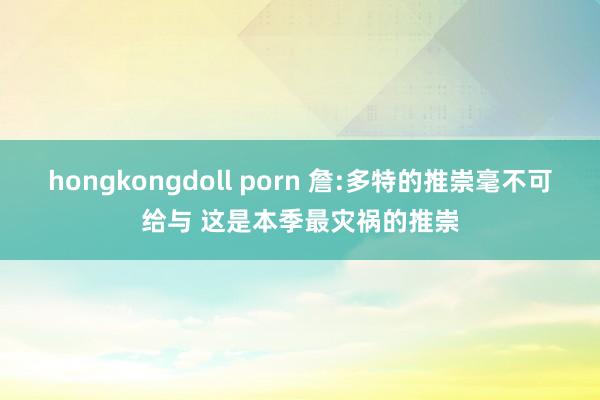 hongkongdoll porn 詹:多特的推崇毫不可给与 这是本季最灾祸的推崇