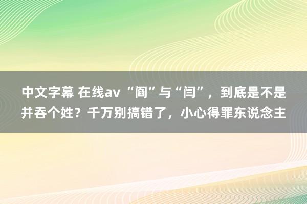 中文字幕 在线av “阎”与“闫”，到底是不是并吞个姓？千万别搞错了，小心得罪东说念主