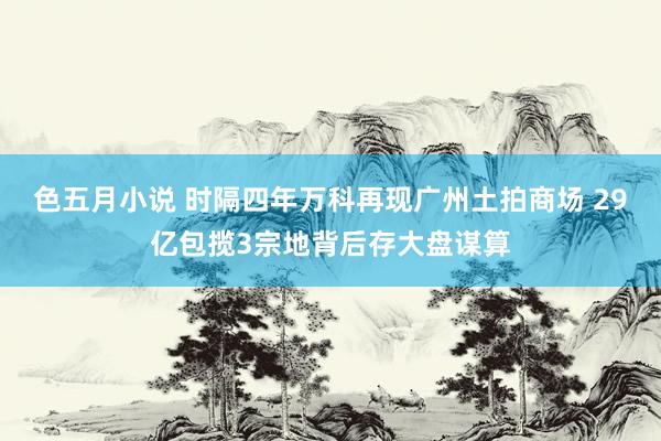 色五月小说 时隔四年万科再现广州土拍商场 29亿包揽3宗地背后存大盘谋算