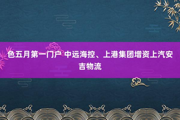 色五月第一门户 中远海控、上港集团增资上汽安吉物流