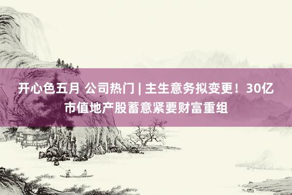 开心色五月 公司热门 | 主生意务拟变更！30亿市值地产股蓄意紧要财富重组