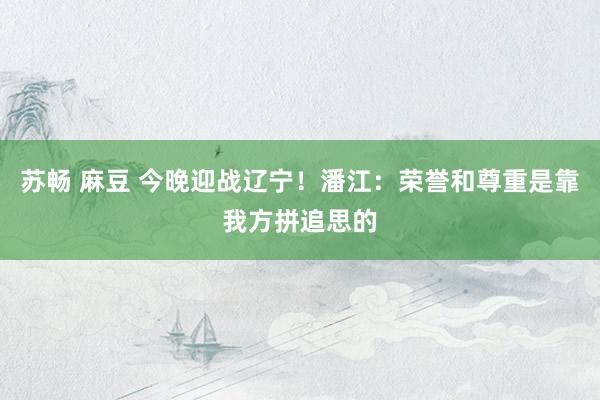 苏畅 麻豆 今晚迎战辽宁！潘江：荣誉和尊重是靠我方拼追思的