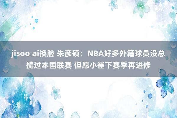 jisoo ai换脸 朱彦硕：NBA好多外籍球员没总揽过本国联赛 但愿小崔下赛季再进修