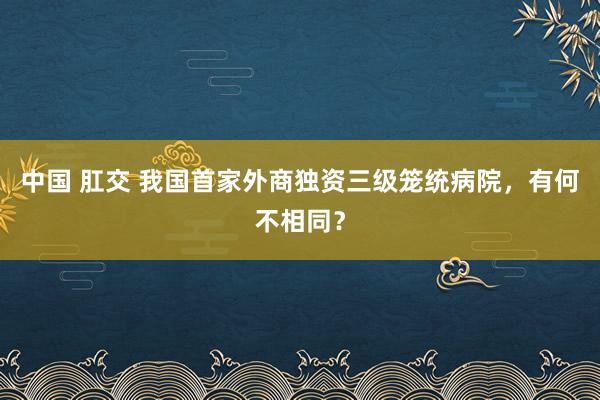 中国 肛交 我国首家外商独资三级笼统病院，有何不相同？