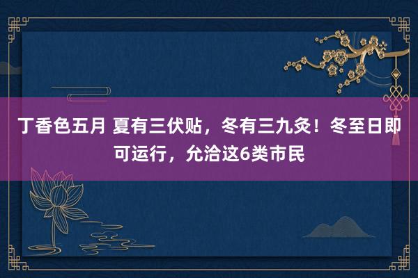 丁香色五月 夏有三伏贴，冬有三九灸！冬至日即可运行，允洽这6类市民