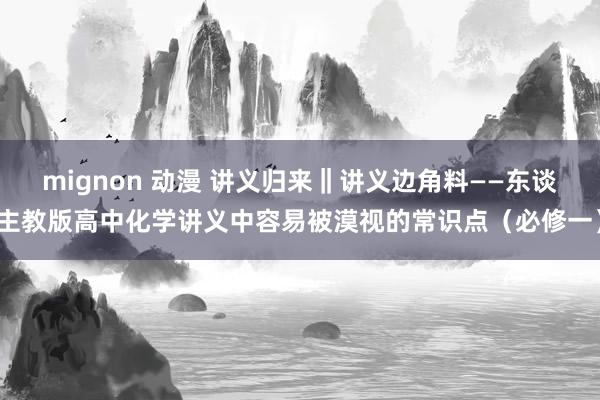 mignon 动漫 讲义归来‖讲义边角料——东谈主教版高中化学讲义中容易被漠视的常识点（必修一）