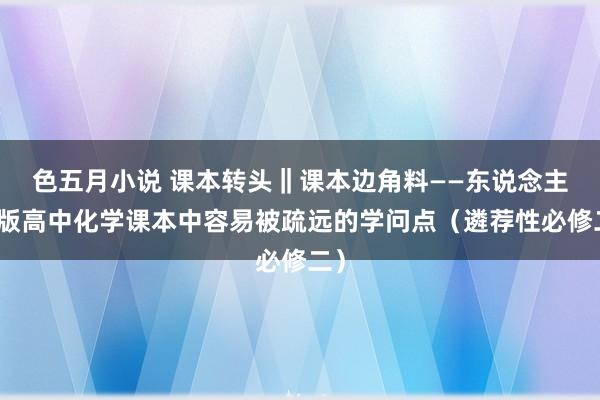 色五月小说 课本转头‖课本边角料——东说念主教版高中化学课本中容易被疏远的学问点（遴荐性必修二）