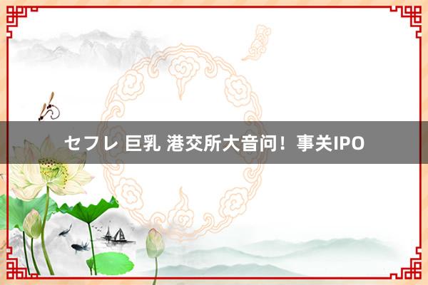 セフレ 巨乳 港交所大音问！事关IPO