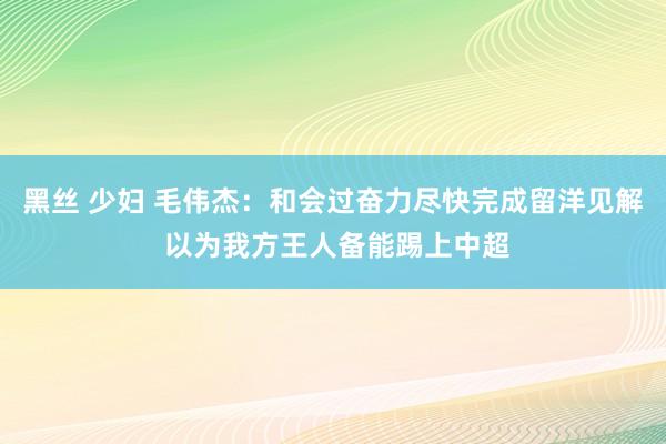 黑丝 少妇 毛伟杰：和会过奋力尽快完成留洋见解 以为我方王人备能踢上中超