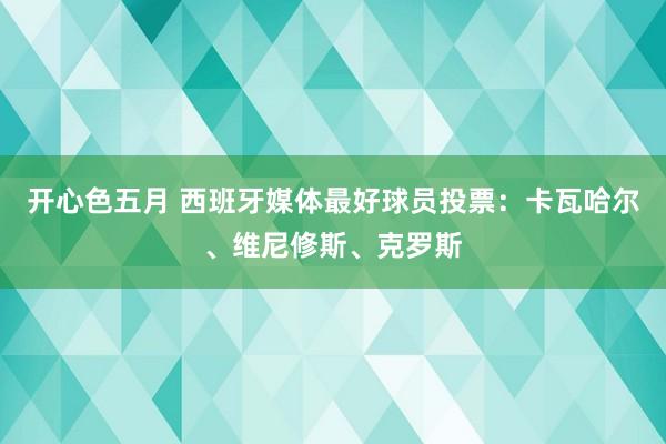 开心色五月 西班牙媒体最好球员投票：卡瓦哈尔、维尼修斯、克罗斯