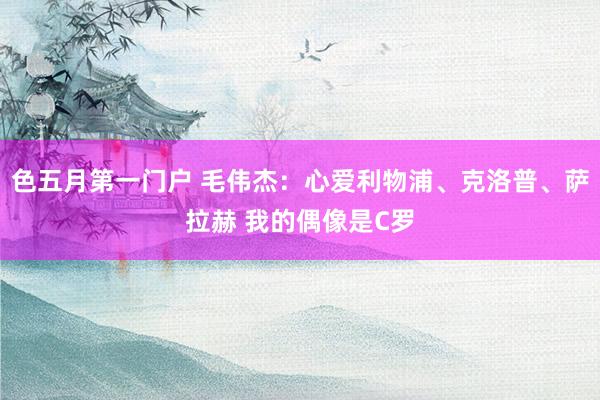 色五月第一门户 毛伟杰：心爱利物浦、克洛普、萨拉赫 我的偶像是C罗