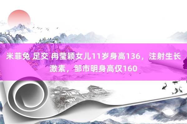 米菲兔 足交 冉莹颖女儿11岁身高136，注射生长激素，邹市明身高仅160