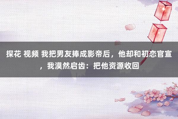 探花 视频 我把男友捧成影帝后，他却和初恋官宣，我漠然启齿：把他资源收回