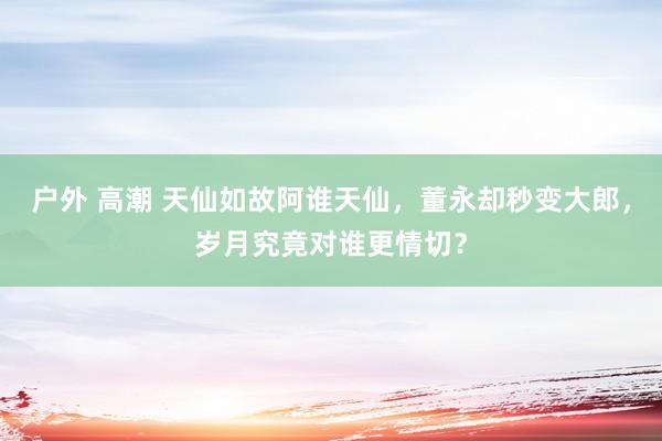 户外 高潮 天仙如故阿谁天仙，董永却秒变大郎，岁月究竟对谁更情切？