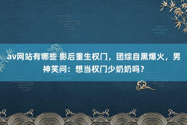 av网站有哪些 影后重生权门，团综自黑爆火，男神笑问：想当权门少奶奶吗？