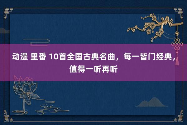 动漫 里番 10首全国古典名曲，每一皆门经典，值得一听再听