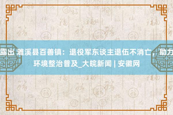 露出 濉溪县百善镇：退役军东谈主退伍不消亡，助力环境整治普及_大皖新闻 | 安徽网