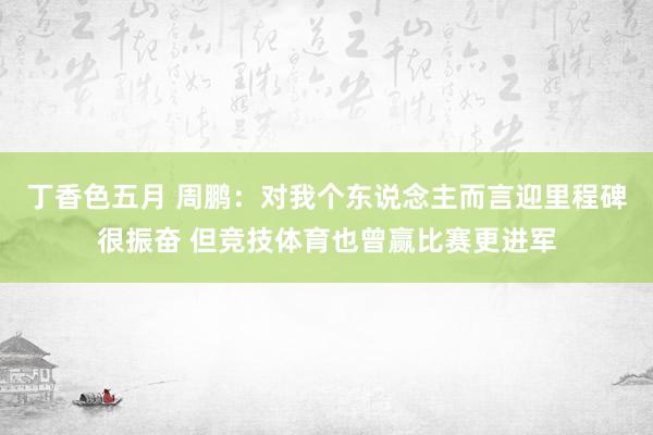 丁香色五月 周鹏：对我个东说念主而言迎里程碑很振奋 但竞技体育也曾赢比赛更进军